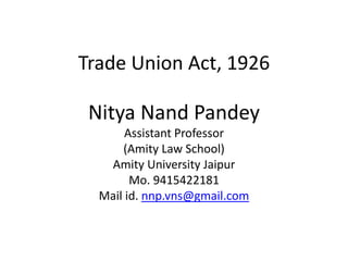 Trade Union Act, 1926
Nitya Nand Pandey
Assistant Professor
(Amity Law School)
Amity University Jaipur
Mo. 9415422181
Mail id. nnp.vns@gmail.com
 
