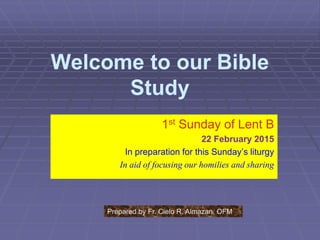 Welcome to our Bible
Study
1st Sunday of Lent B
22 February 2015
In preparation for this Sunday’s liturgy
In aid of focusing our homilies and sharing
Prepared by Fr. Cielo R. Almazan, OFM
 