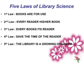 • 1st Law : BOOKS ARE FOR USE
• 2nd Law : EVERY READER HIS/HER BOOK
• 3rd Law : EVERY BOOKS ITS READER
• 4th Law : SAVE THE TIME OF THE READER
• 5th Law : THE LIBRARY IS A GROWING ORGANISM
Five Laws of Library Science
 