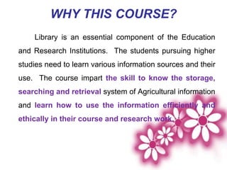 WHY THIS COURSE?
Library is an essential component of the Education
and Research Institutions. The students pursuing higher
studies need to learn various information sources and their
use. The course impart the skill to know the storage,
searching and retrieval system of Agricultural information
and learn how to use the information efficiently and
ethically in their course and research work.
 