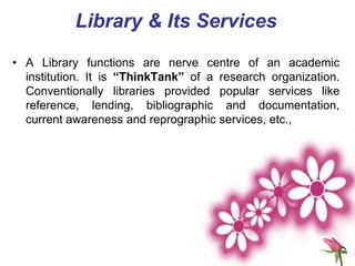 • A Library functions are nerve centre of an academic
institution. It is “ThinkTank” of a research organization.
Conventionally libraries provided popular services like
reference, lending, bibliographic and documentation,
current awareness and reprographic services, etc.,
Library & Its Services
 
