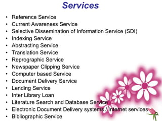 Services
• Reference Service
• Current Awareness Service
• Selective Dissemination of Information Service (SDI)
• Indexing Service
• Abstracting Service
• Translation Service
• Reprographic Service
• Newspaper Clipping Service
• Computer based Service
• Document Delivery Service
• Lending Service
• Inter Library Loan
• Literature Search and Database Service
• Electronic Document Delivery systems / Internet services
• Bibliographic Service
 