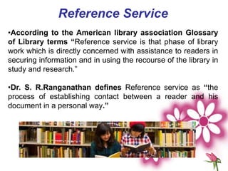 Reference Service
•According to the American library association Glossary
of Library terms “Reference service is that phase of library
work which is directly concerned with assistance to readers in
securing information and in using the recourse of the library in
study and research.”
•Dr. S. R.Ranganathan defines Reference service as “the
process of establishing contact between a reader and his
document in a personal way.”
 