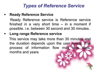 Types of Reference Service
 Ready Reference Service
Ready Reference service is Reference service
finished in a very short time – in a moment if
possible. i.e. between 30 second and 30 minutes.
 Long range Reference service
This service may take more than 30 minutes and
the duration depends upon the user needs. The
process of information flow may take days,
months and years
 