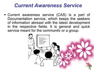 Current Awareness Service
 Current awareness service (CAS) is a part of
Documentation service, which keeps the seekers
of information abreast with the latest development
in the respective fields. It is general and quick
service meant for the community or a group.
 