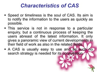 Characteristics of CAS
 Speed or timeliness is the soul of CAS. Its aim is
to notify the information to the users as quickly as
possible.
 This service is not in response to a particular
enquiry, but a continuous process of keeping the
users abreast of the latest information. It only
gives a panoramic view of current developments in
their field of work as also in the related fields.
 A CAS is usually easy to use and as such no
search strategy is needed for its consultation.
 