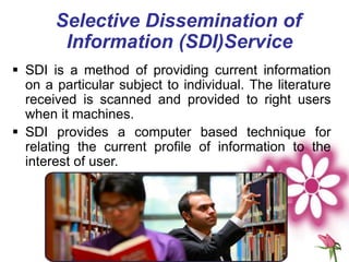 Selective Dissemination of
Information (SDI)Service
 SDI is a method of providing current information
on a particular subject to individual. The literature
received is scanned and provided to right users
when it machines.
 SDI provides a computer based technique for
relating the current profile of information to the
interest of user.
 
