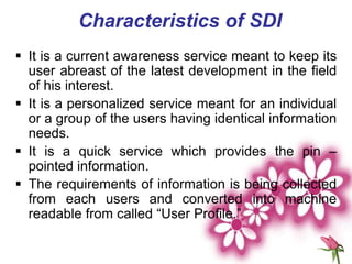 Characteristics of SDI
 It is a current awareness service meant to keep its
user abreast of the latest development in the field
of his interest.
 It is a personalized service meant for an individual
or a group of the users having identical information
needs.
 It is a quick service which provides the pin –
pointed information.
 The requirements of information is being collected
from each users and converted into machine
readable from called “User Profile.”
 