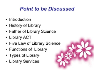 Point to be Discussed
• Introduction
• History of Library
• Father of Library Science
• Library ACT
• Five Law of Library Science
• Functions of Library
• Types of Library
• Library Services
 