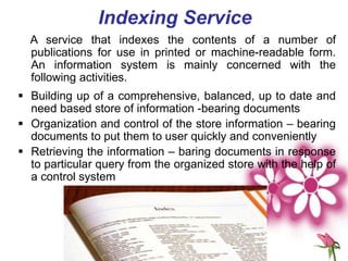 Indexing Service
A service that indexes the contents of a number of
publications for use in printed or machine-readable form.
An information system is mainly concerned with the
following activities.
 Building up of a comprehensive, balanced, up to date and
need based store of information -bearing documents
 Organization and control of the store information – bearing
documents to put them to user quickly and conveniently
 Retrieving the information – baring documents in response
to particular query from the organized store with the help of
a control system
 