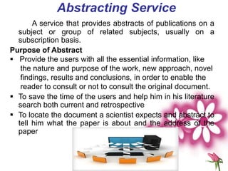 Abstracting Service
A service that provides abstracts of publications on a
subject or group of related subjects, usually on a
subscription basis.
Purpose of Abstract
 Provide the users with all the essential information, like
the nature and purpose of the work, new approach, novel
findings, results and conclusions, in order to enable the
reader to consult or not to consult the original document.
 To save the time of the users and help him in his literature
search both current and retrospective
 To locate the document a scientist expects and abstract to
tell him what the paper is about and the address of the
paper
 