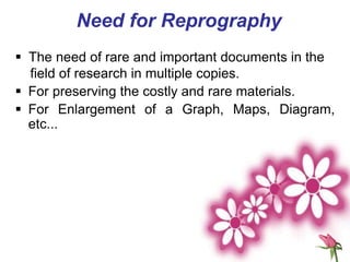 Need for Reprography
 The need of rare and important documents in the
field of research in multiple copies.
 For preserving the costly and rare materials.
 For Enlargement of a Graph, Maps, Diagram,
etc...
 
