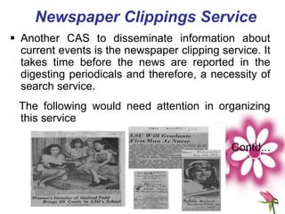 Newspaper Clippings Service
 Another CAS to disseminate information about
current events is the newspaper clipping service. It
takes time before the news are reported in the
digesting periodicals and therefore, a necessity of
search service.
The following would need attention in organizing
this service
Contd...
 