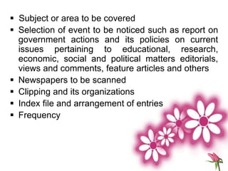  Subject or area to be covered
 Selection of event to be noticed such as report on
government actions and its policies on current
issues pertaining to educational, research,
economic, social and political matters editorials,
views and comments, feature articles and others
 Newspapers to be scanned
 Clipping and its organizations
 Index file and arrangement of entries
 Frequency
 