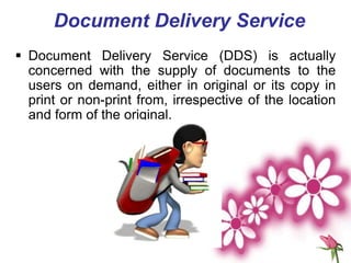 Document Delivery Service
 Document Delivery Service (DDS) is actually
concerned with the supply of documents to the
users on demand, either in original or its copy in
print or non-print from, irrespective of the location
and form of the original.
 