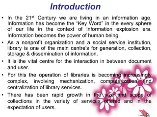 • In the 21st Century we are living in an information age.
Information has become the “Key Word” in the every sphere
of our life in the context of information explosion era.
Information becomes the power of human being.
• As a nonprofit organization and a social service institution,
library is one of the main centre's for generation, collection,
storage & dissemination of information.
• It is the vital centre for the interaction in between document
and user.
• For this the operation of libraries is becoming increasingly
complex, involving mechanization, computerization and
centralization of library services.
• There has been rapid growth in the size and scope of
collections in the variety of services offered and in the
expectation of users.
Introduction
 