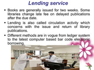 Lending service
 Books are generally issued for two weeks. Some
libraries change late fee on delayed publications
after the due date.
 Lending is also called circulation activity which
concerns with the issue and return of library
publications.
 Different methods are in vogue from ledger system
to the latest computer based bar code electronic
borrowing.
 