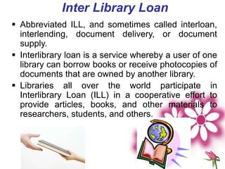 Inter Library Loan
 Abbreviated ILL, and sometimes called interloan,
interlending, document delivery, or document
supply.
 Interlibrary loan is a service whereby a user of one
library can borrow books or receive photocopies of
documents that are owned by another library.
 Libraries all over the world participate in
Interlibrary Loan (ILL) in a cooperative effort to
provide articles, books, and other materials to
researchers, students, and others.
 