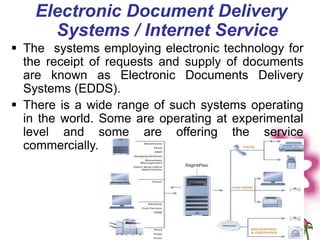 Electronic Document Delivery
Systems / Internet Service
 The systems employing electronic technology for
the receipt of requests and supply of documents
are known as Electronic Documents Delivery
Systems (EDDS).
 There is a wide range of such systems operating
in the world. Some are operating at experimental
level and some are offering the service
commercially.
 