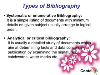 Types of Bibliography
 Systematic or enumerative Bibliography:
It is a simple listing of documents with minimum
details on given subject usually arrange in logical
order.
 Analytical or critical bibliography:
It is usually a detailed study of documents which
aim at determining facts and data concerning a
publication by examining the signatures,
catchwords, water marks etc.
Contd...
 