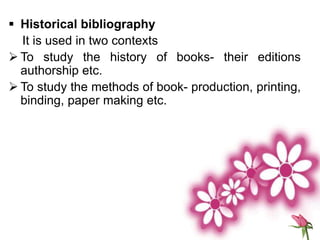  Historical bibliography
It is used in two contexts
 To study the history of books- their editions
authorship etc.
 To study the methods of book- production, printing,
binding, paper making etc.
 