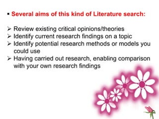  Several aims of this kind of Literature search:
 Review existing critical opinions/theories
 Identify current research findings on a topic
 Identify potential research methods or models you
could use
 Having carried out research, enabling comparison
with your own research findings
 