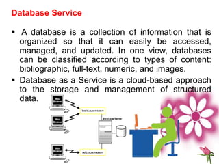 Database Service
 A database is a collection of information that is
organized so that it can easily be accessed,
managed, and updated. In one view, databases
can be classified according to types of content:
bibliographic, full-text, numeric, and images.
 Database as a Service is a cloud-based approach
to the storage and management of structured
data.
 