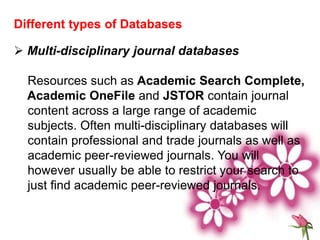 Different types of Databases
 Multi-disciplinary journal databases
Resources such as Academic Search Complete,
Academic OneFile and JSTOR contain journal
content across a large range of academic
subjects. Often multi-disciplinary databases will
contain professional and trade journals as well as
academic peer-reviewed journals. You will
however usually be able to restrict your search to
just find academic peer-reviewed journals.
 