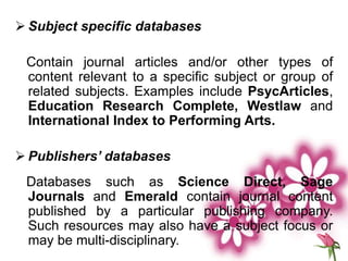  Subject specific databases
Contain journal articles and/or other types of
content relevant to a specific subject or group of
related subjects. Examples include PsycArticles,
Education Research Complete, Westlaw and
International Index to Performing Arts.
 Publishers’ databases
Databases such as Science Direct, Sage
Journals and Emerald contain journal content
published by a particular publishing company.
Such resources may also have a subject focus or
may be multi-disciplinary.
 