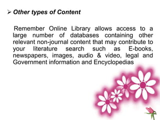  Other types of Content
Remember Online Library allows access to a
large number of databases containing other
relevant non-journal content that may contribute to
your literature search such as E-books,
newspapers, images, audio & video, legal and
Government information and Encyclopedias
 