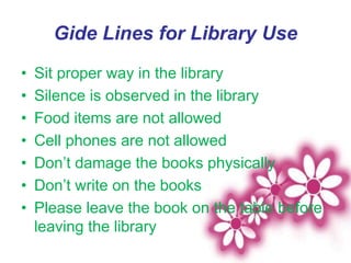 Gide Lines for Library Use
• Sit proper way in the library
• Silence is observed in the library
• Food items are not allowed
• Cell phones are not allowed
• Don’t damage the books physically
• Don’t write on the books
• Please leave the book on the table before
leaving the library
 