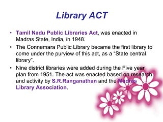 Library ACT
• Tamil Nadu Public Libraries Act, was enacted in
Madras State, India, in 1948.
• The Connemara Public Library became the first library to
come under the purview of this act, as a “State central
library”.
• Nine district libraries were added during the Five year
plan from 1951. The act was enacted based on research
and activity by S.R.Ranganathan and the Madras
Library Association.
 