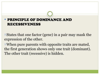  PRINCIPLE OF DOMINANCE AND
RECESSIVENESS
-States that one factor (gene) in a pair may mask the
expression of the other.
-When pure parents with opposite traits are mated,
the first generation shows only one trait (dominant).
The other trait (recessive) is hidden.
 