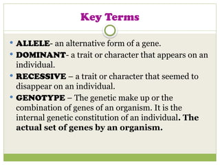 Key Terms
 ALLELE- an alternative form of a gene.
 DOMINANT- a trait or character that appears on an
individual.
 RECESSIVE – a trait or character that seemed to
disappear on an individual.
 GENOTYPE – The genetic make up or the
combination of genes of an organism. It is the
internal genetic constitution of an individual. The
actual set of genes by an organism.
 