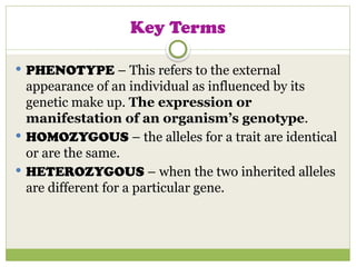 Key Terms
 PHENOTYPE – This refers to the external
appearance of an individual as influenced by its
genetic make up. The expression or
manifestation of an organism’s genotype.
 HOMOZYGOUS – the alleles for a trait are identical
or are the same.
 HETEROZYGOUS – when the two inherited alleles
are different for a particular gene.
 