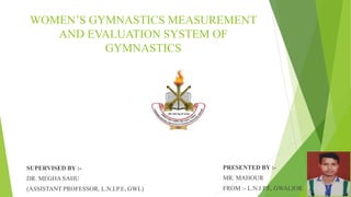WOMEN’S GYMNASTICS MEASUREMENT
AND EVALUATION SYSTEM OF
GYMNASTICS
PRESENTED BY :-
MR. MAHOUR
FROM :- L.N.I.P.E, GWALIOR.
SUPERVISED BY :-
DR. MEGHA SAHU
(ASSISTANT PROFESSOR, L.N.I.P.E, GWL)
 
