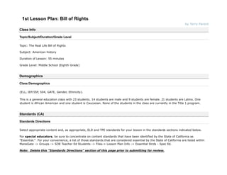 1st Lesson Plan: Bill of Rights
                                                                                                                        by Terry Parent
Class Info

Topic/Subject/Duration/Grade Level

Topic: The Real Life Bill of Rights

Subject: American history

Duration of Lesson: 55 minutes

Grade Level: Middle School (Eighth Grade)


Demographics

Class Demographics

(ELL, IEP/ISP, 504, GATE, Gender, Ethnicity).

This is a general education class with 23 students. 14 students are male and 9 students are female. 21 students are Latino. One
student is African American and one student is Caucasian. None of the students in the class are currently in the Title 1 program.


Standards (CA)

Standards Directions

Select appropriate content and, as appropriate, ELD and TPE standards for your lesson in the standards sections indicated below.

For special educators, be sure to concentrate on content standards that have been identified by the State of California as
"Essential." For your convenience, a list of those standards that are considered essential by the State of California are listed within
ManeGate -> Groups -> SOE Teacher Ed Students -> Files-> Lesson Plan Info -> Essential Strds - Spec Ed.

Note: Delete this "Standards Directions" section of this page prior to submitting for review.
 