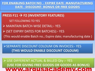 FOR ENABLING BATCH NO. / EXPIRE DATE/ MANUFACTURING 
DATE / DISCOUNT/ BONUS OR FREE GOODS 
PRESS F11  F2 (INVENTORY FEATURES) 
SET FOLLOWING TO YES 
 MAINTAIN BATCH-WISE DETAIL:- YES 
 (SET EXPIRY DATES FOR BATCHES):- YES 
(This would enable Batch no.; Expire date; manufacturing date ) 
SEPARATE DISCOUNT COLOUM ON INVOICES:- YES 
(THIS WOULD ENABLE DISCOUNT COLOUM) 
 USE DIFFERENT ACTUAL & BILLED Qty :- YES 
(USE FOR GIVING FREE GOODS OR GOODS AS BONUS) 
