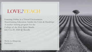 LOVE2TEACH
Learning Online in a Virtual Environment:
Transforming Education Amidst the Crisis & Hardships
A teacher training program for the
College of the Holy Spirit Manila
July 6 to 20, 2020 @ Moodle
Sheila Lo Dingcong
Facilitator
 