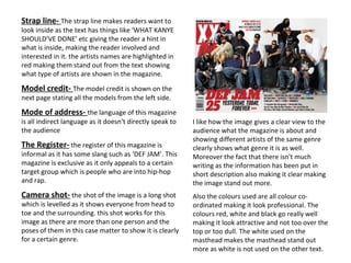 Strap line-  The strap line makes readers want to look inside as the text has things like ‘WHAT KANYE SHOULD’VE DONE’ etc giving the reader a hint in what is inside, making the reader involved and interested in it. the artists names are highlighted in red making them stand out from the text showing what type of artists are shown in the magazine. Model credit-  The model credit is shown on the next page stating all the models from the left side.  Mode of address-  the language of this magazine is all indirect language as it doesn’t directly speak to the audience The Register-  the register of this magazine is informal as it has some slang such as ‘DEF JAM’. This magazine is exclusive as it only appeals to a certain target group which is people who are into hip-hop and rap. Camera shot-  the shot of the image is a long shot which is levelled as it shows everyone from head to toe and the surrounding. this shot works for this image as there are more than one person and the poses of them in this case matter to show it is clearly for a certain genre. I like how the image gives a clear view to the audience what the magazine is about and showing different artists of the same genre clearly shows what genre it is as well. Moreover the fact that there isn't much writing as the information has been put in short description also making it clear making the image stand out more.  Also the colours used are all colour co-ordinated making it look professional. The colours red, white and black go really well making it look attractive and not too over the top or too dull. The white used on the masthead makes the masthead stand out more as white is not used on the other text.  