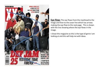 Eye Flow-   The eye flows from the masthead to the image and than to the cover line which has arrows making the eye flow to the next page.  This is shown with the line showing where the eye flows in the image.  I chose this magazine as this is the type of genre I am looking at and this will help me with ideas. 