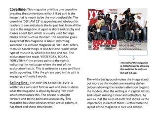 Coverline-  This magazine only has one coverline breaking the conventions which I liked as it is the image that is meant to be the most noticeable. The coverline ‘DEF JAM 25’ is appealing and obvious for readers to see and also is the largest text from all the text in the magazine. It again is short and catchy and it uses a serif font which is usually used for large blocks of text such as this text. The coverline gives away what this magazine is about, informing audience it is a music magazine as ‘DEF JAM’ refers to music based things. It also tells the reader what type of music it is, which is hip hop and rap. The explanatory line reads ‘YESTERDAY, TODAY, FOREVER>>>’ the arrows point to the right is indicating the next page where the rest of the explanatory text is. This is written in a sans serif font and is appealing. I like the phrase used in this as it is engaging with only 3 words.  Selling line-  ‘HIP-HOP ON A HIGHER LEVEL’ is written in a sans serif font as well and clearly states what the magazine is about by having ‘HIP-HOP’ which emphasises this. The phrase is straight forward and to the point and also catchy. This magazine has short phrases which are all catchy. It has short and sharp description. This half of the magazine is folded inwards allowing the audience to only see the left A4 size.   The white background makes the image stand out more as the models are wearing darker colours allowing the readers attention to go to the models. Also the writing is in capital letters and is bold making it clear and attractive. As well as that the sizes of each text shows us the importance in each of them. Furthermore the layout of the magazine is nice and simple. 