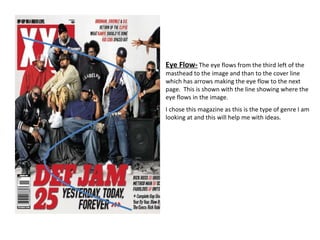 Eye Flow-   The eye flows from the third left of the masthead to the image and than to the cover line which has arrows making the eye flow to the next page.  This is shown with the line showing where the eye flows in the image.  I chose this magazine as this is the type of genre I am looking at and this will help me with ideas. 