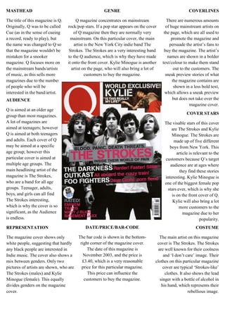 GENREQ magazine concentrates on mainstream rock/pop stars. If a pop star appears on the cover of Q magazine then they are normally very mainstream. On this particular cover, the main artist is the New York City indie band The Strokes. The Strokes are a very interesting band to the Q audience, which is why they have made it onto the front cover. Kylie Minogue is another artist on the page, who will also bring a lot of customers to buy the magazine.COVERLINESThere are numerous amounts of huge mainstream artists on the page, which are all used to promote the magazine and persuade the artist’s fans to buy the magazine. The artist’s names are shown in a bolder text/colour to make them stand out to the customers. The sneak preview stories of what the magazine contains are shown in a less bold text, which allows a sneak preview but does not take over the magazine cover. MASTHEADThe title of this magazine is Q. Originally, Q was to be called Cue (as in the sense of cueing a record, ready to play), but the name was changed to Q so that the magazine wouldn't be mistaken for a snooker magazine. Q focuses more on the mainstream bands/artists of music, as this sells more magazines due to the number of people who will be interested in the band/artist.*+<br />AUDIENCEQ is aimed at an older age group than most magazines. A lot of magazines are aimed at teenagers; however Q is aimed at both teenagers and adults. Each cover of Q may be aimed at a specific age group; however this particular cover is aimed at multiple age groups. The main headlining artist of the magazine is The Strokes, who are a band for all age groups. Teenager, adults, boys, and girls can all find The Strokes interesting, which is why the cover is so significant, as the Audience is endless.<br />COVER STARSThe visable stars of this cover are The Strokes and Kylie Minogue. The Strokes are made up of five different boys from New York. This article is relevant to the customers because Q’s target audience are at ages where they find these stories interesting. Kylie Minogue is one of the biggest female pop stars ever, which is why she is on the front cover of Q. Kylie will also bring a lot more customers to the magazine due to her popularity.<br />REPRESENTATIONThe magazine cover shows only white people, suggesting that hardly any black people are interested in Indie music. The cover also shows a mix between genders. Only two pictures of artists are shown, who are The Strokes (males) and Kylie Minogue (female). This equally divides genders on the magazine cover.COSTUMEThe main artist on this magazine cover is The Strokes. The Strokes are well known for their coolness and ‘I don’t care’ image. Their clothes on this particular magazine cover are typical ‘Strokes-like’ clothes. It also shows the lead singer with a bottle of alcohol in his hand, which represents their rebellious image.DATE/PRICE/BAR-CODEThe bar code is shown in the bottom-right corner of the magazine cover. The date of this magazine is November 2003, and the price is £3.40, which is a very reasonable price for this particular magazine. This price can influence the customers to buy the magazine.<br />