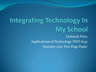 Integrating Technology In My School Deborah Price Applications of Technology INST 6031 Summer 2010 Two-Page Paper 