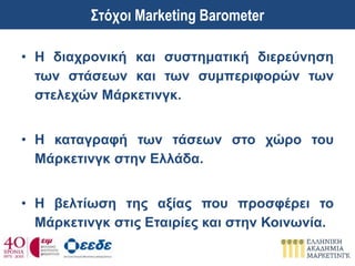 • Η διαχρονική και συστηματική διερεύνηση
των στάσεων και των συμπεριφορών των
στελεχών Μάρκετινγκ.
• Η καταγραφή των τάσεων στο χώρο του
Μάρκετινγκ στην Ελλάδα.
• Η βελτίωση της αξίας που προσφέρει το
Μάρκετινγκ στις Εταιρίες και στην Κοινωνία.
Στόχοι Marketing Barometer
 