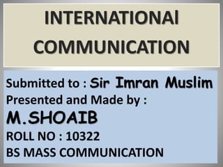 Submitted to : Sir Imran Muslim
Presented and Made by :
M.SHOAIB
ROLL NO : 10322
BS MASS COMMUNICATION
INTERNATIONAl
COMMUNICATION
 