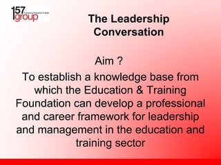 Aim ?
To establish a knowledge base from
which the Education & Training
Foundation can develop a professional
and career framework for leadership
and management in the education and
training sector
The Leadership
Conversation
 