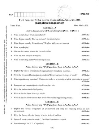 USN
Max. Marks: i00
14MEA15
{t}3 Marksi
(03 Mari<s)
(03 Marks)
(03 iVlarks)
(03 Marks)
(83 tu{arks)
i03 Manks)
(07 N'[arks)
(S7 iltarks)
a product?
(t)7 Marks)
(t)7 Manks)
(07 S'tarks)
(07 Marks)
(07 Marks)
. r'"
First Semester MBA llegree Examinatibn, June/Juty 2016
Marketing Management
C)
()
ocj
s-
6
t
a
o
()
ad l''
=v)
oo ll
g .iro
.= (^l
d$
9il
-C)EE
e ':-
a
,,,) x
oc)
b0trci(€
>P,6J
EC6
.i.
o!,a-
AY
i.9
6=
t-(.)
x .:l
>!
oov
C Otl
u=
c- l'i:
=o)v L
rJ<
;
z
(u
ts
Time: 3 hrs.
SECTIO|{ - A
Note : Answ,er sny p'CIUR questions from Q.[,kt.I to Q.lYo.7.
I What is marketing? What are marketed'l
2 What do you nlean by 'Buying motives'? Explain its types.
3 What do you nlean by 'Repositioning"/ Explain with ci-rrrent examples.
4 What is packaging?
5 List out the various reasons fbr channel conf-lict.
6 What are push and pull strategies'l
7 What is marketing audit? Write its importance.
SECTION - B
It{ote : Answer any FO{JR questions.from Q.No"l to Q"frlo.7.
I Explain the various orientations of organizations rvith suitable examples.
2 Write the process of buying decision making? How it varies rvith types of goods/
3 Why is positioning important? What are the tasks to be consiclered w'hile positioning
4 Enumerate various decision invotrved in product mix.
5 Write the various methods of pricing.
6 Write in details about 'New Age meclia'.
7 Write in details about various steps involved in rnarketing planning process.
StrC'I'tON _ C
I Explain the
environment.
Note : Answer eny FOIJR questionsfrom ANo.l to Q"No"7.
various components of environment and write the emerging trends in each
(10 klarks)
(10 Marks)
(10 Marks)
(18 Marks)
2 Write the factors affecting buying beha,;ior in detail and how.
3 How witrl you segment the market? Explain with suitable examples.
4 How to manage the PLC of a product'/
I of2
 