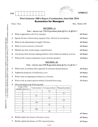 USN
Time: 3 hrs.
Briefly expiain
Briefly explain
First Semester MBA llegree Examination;.June/Juty 2015
Economics for Managers
Max. Marks:100
14MBA12
(03 Marks)
(03 Marks)
(03 Marks)
(03 Marks)
(03 Marks)
(03 Marks)
(03 Marks)
(07 Marks)
(07 Marks)
(07 Marks)
(07 Marks)
(07 Marks)
(07 Marks)
(07 Marks)
(.)
o
o
Lr
a
q)
()
EP
x-
Jq1
il
co"
-€,1T
.= (tl
d$
ortrr0)
a--
C):
irV
c)u
o€botr
>9/a6
}B
C€A-
c. 6-
d,a
c, tji
r. ci)
=ro
(50
a=
-:Y
E>
=()()_
U<
; o.i
C)
Z
CO
i|J
H
SECTION - A
Notc : Answer nny FOYIR questions from Q.No.l to Q.lYo.7.
1 What is opportunity cost? Give exarnples.
2 Specify the law of diminishrng marginal utility. I{ention its assumptionr;.
3 What are the determinants of supply'/ Mention
4 What is incorne elasticity of dernand?
5 Mention any three disadvantages of globali2ation.
6 List out any three decision making problems where break even analysis is of use.
7 What are the various corltponents of gross dornestic product?
I
2
3
4
5
SECTION . B
write a note
",::,: :".'::;:;::':,:::::x:^:;:;,:"
Q No'7'
Explain the properties of indiffbrence curve.
Write a note on irnportance of elasticity ot'dernand.
Write a note on expert opinion rnethod of demand forecasting.
Fill in the blank in the followins tabln me DlanK rn tne Iouowm e
Usage of the
variable factor (L)
Total product Average product Iv{arginal product
1 25
2 35
.t
J 82
4 28
5 24
6 140
7 22
8 8
9 I80
l0 20
the
the
6
7
fbatures of business cycles.
features of 1991 industrial policy.
I ofT
 